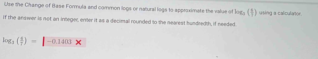 Use the Change of Base Formula and common logs or natural logs to approximate the value of log _3( 6/7 ) using a calculator. 
If the answer is not an integer, enter it as a decimal rounded to the nearest hundredth, if needed.
log _3( 6/7 )=□ -0.1403*