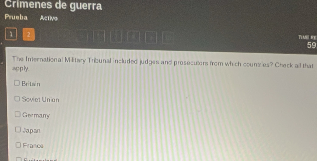 Crímenes de guerra
Prueba Activo
1 2 TIME RE
59
The International Military Tribunal included judges and prosecutors from which countries? Check all that
apply.
Britain
Soviet Union
Germany
Japan
France