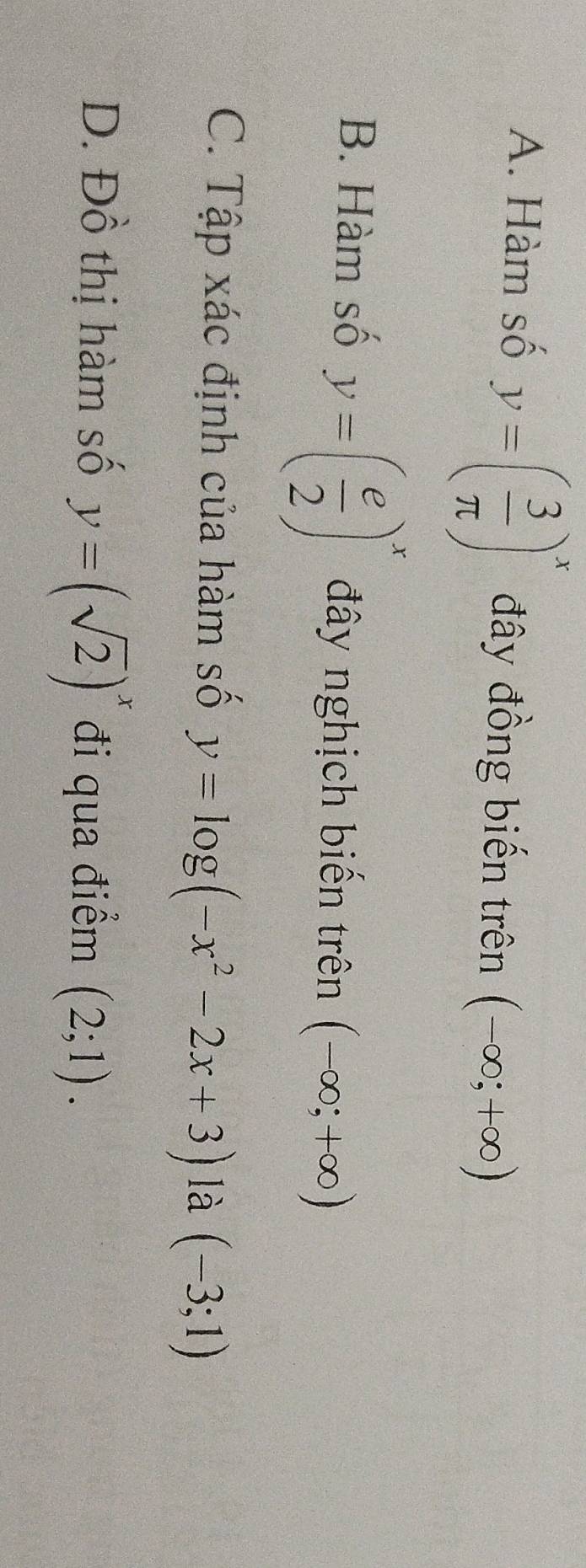 A. Hàm số y=( 3/π  )^x đây đồng biến trên (-∈fty ;+∈fty )
B. Hàm số y=( e/2 )^x đây nghịch biến trên (-∈fty ;+∈fty )
C. Tập xác định của hàm số y=log (-x^2-2x+3) là (-3;1)
D. Đồ thị hàm số y=(sqrt(2))^x đi qua điểm (2;1).