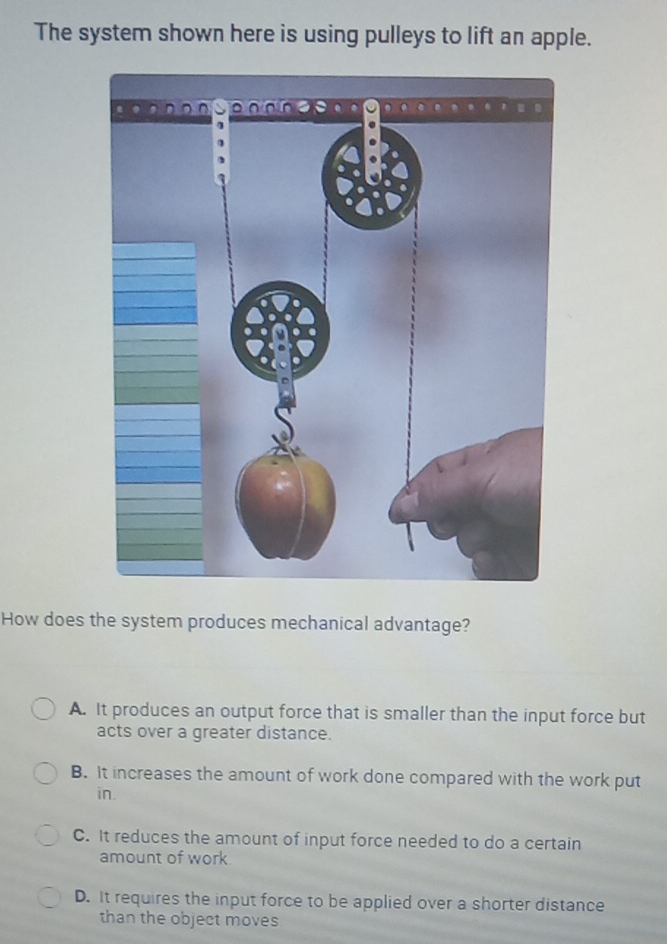 The system shown here is using pulleys to lift an apple.
How does the system produces mechanical advantage?
A. It produces an output force that is smaller than the input force but
acts over a greater distance.
B. It increases the amount of work done compared with the work put
in.
C. It reduces the amount of input force needed to do a certain
amount of work
D. It requires the input force to be applied over a shorter distance
than the object moves