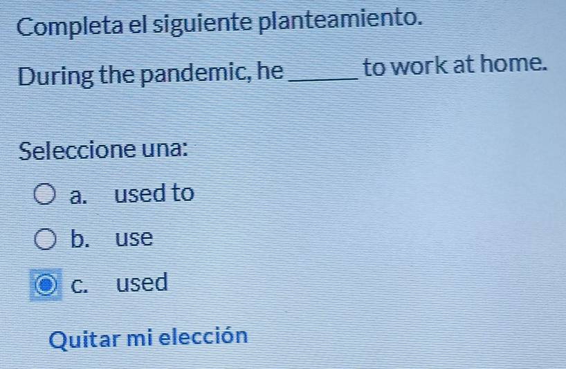 Completa el siguiente planteamiento.
During the pandemic, he _to work at home.
Seleccione una:
a. used to
b. use
c. used
Quitar mi elección