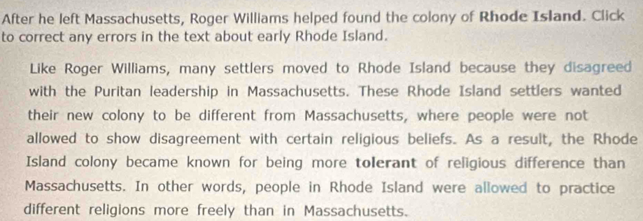 After he left Massachusetts, Roger Williams helped found the colony of Rhode Island. Click 
to correct any errors in the text about early Rhode Island. 
Like Roger Williams, many settlers moved to Rhode Island because they disagreed 
with the Puritan leadership in Massachusetts. These Rhode Island settlers wanted 
their new colony to be different from Massachusetts, where people were not 
allowed to show disagreement with certain religious beliefs. As a result, the Rhode 
Island colony became known for being more tolerant of religious difference than 
Massachusetts. In other words, people in Rhode Island were allowed to practice 
different religions more freely than in Massachusetts.