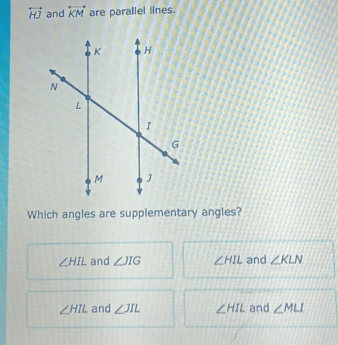 overleftrightarrow HJ and overleftrightarrow KM are parallel lines.
Which angles are supplementary angles?
∠ HIL and ∠ JIG ∠ HIL and ∠ KLN
∠ HIL and ∠ JIL ∠ HIL and ∠ MLI