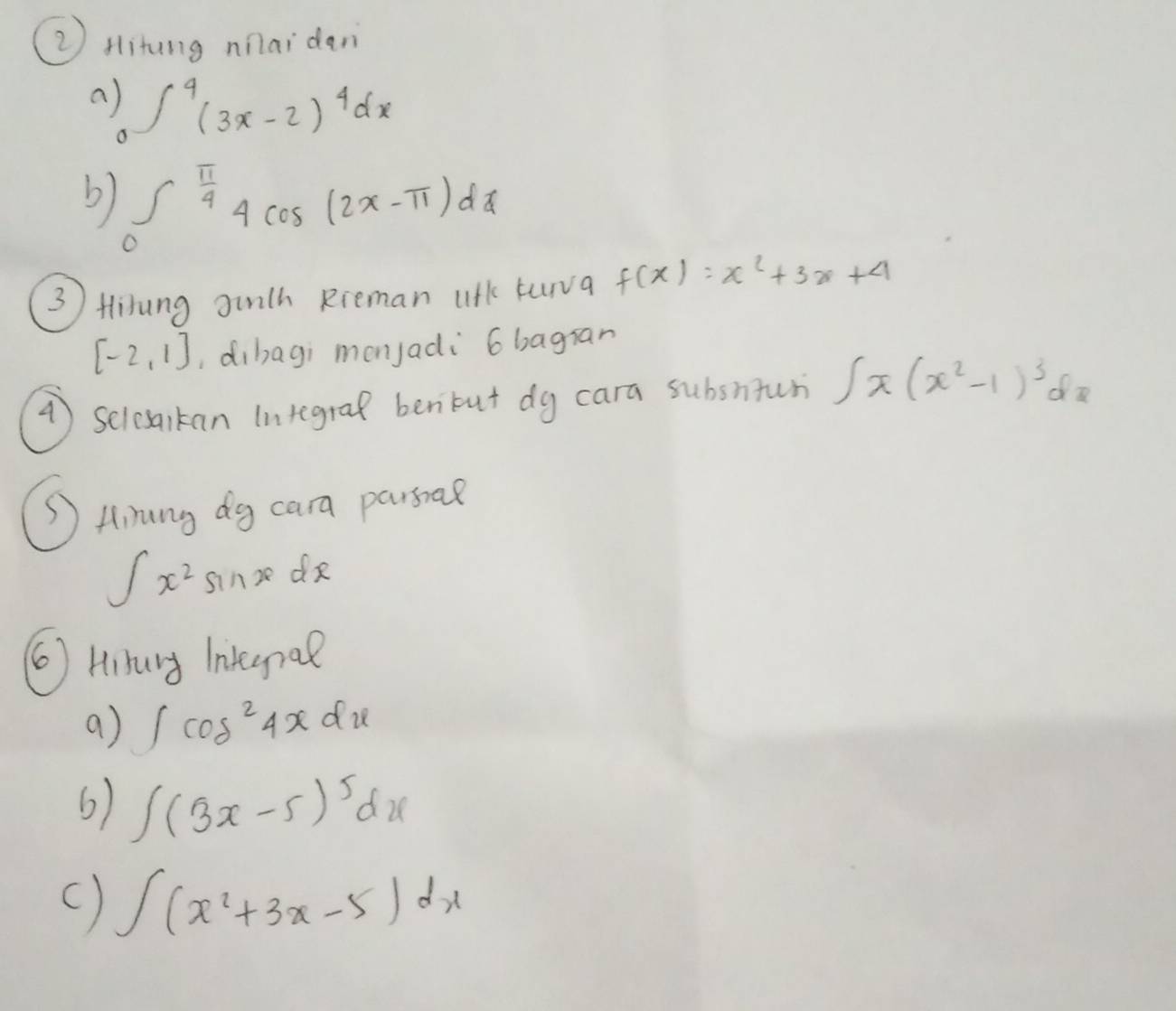 ② Hitung nnaidan 
a ∈t _0^(4(3x-2)^4)dx
b) ∈tlimits _0^((frac π)4)4cos (2x-π )dx
(3 ) Hlirung ginth Rreman ulk turva f(x)=x^2+3x+4
[-2,1] ,dibagi monjadi 6 bagran 
() Selesaikan Integral benbut dy cara subsntur ∈t x(x^2-1)^3dx
Q Hinang dg cara passa?
∈t x^2 sinze do 
( Hibury Integnal 
a) ∈t cos^24xdx
6) ∈t (3x-5)^5dx
() ∈t (x^2+3x-5)dx