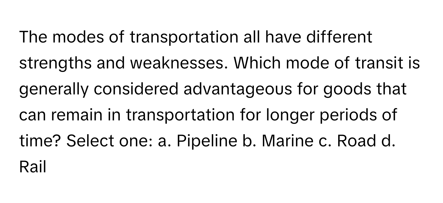 The modes of transportation all have different strengths and weaknesses. Which mode of transit is generally considered advantageous for goods that can remain in transportation for longer periods of time? Select one: a. Pipeline b. Marine c. Road d. Rail