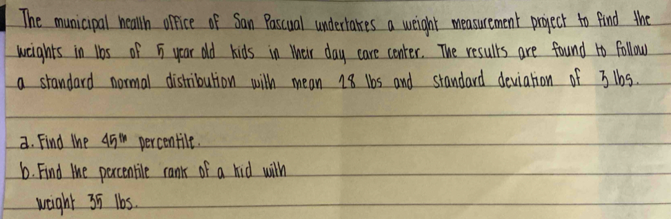 The municipal heallh orfice of San Pascual undertaes a weight measurement project to find the 
weights in 1bs of 5 year old kids in their day care center. The results are found 1o follow. 
a standard normal distribution with mean 18 1bs and standard deviation of 31bs. 
a. Find the 45^(th) percentile. 
6. Find the percentile rank of a kid wilh 
weight 35 1b5.