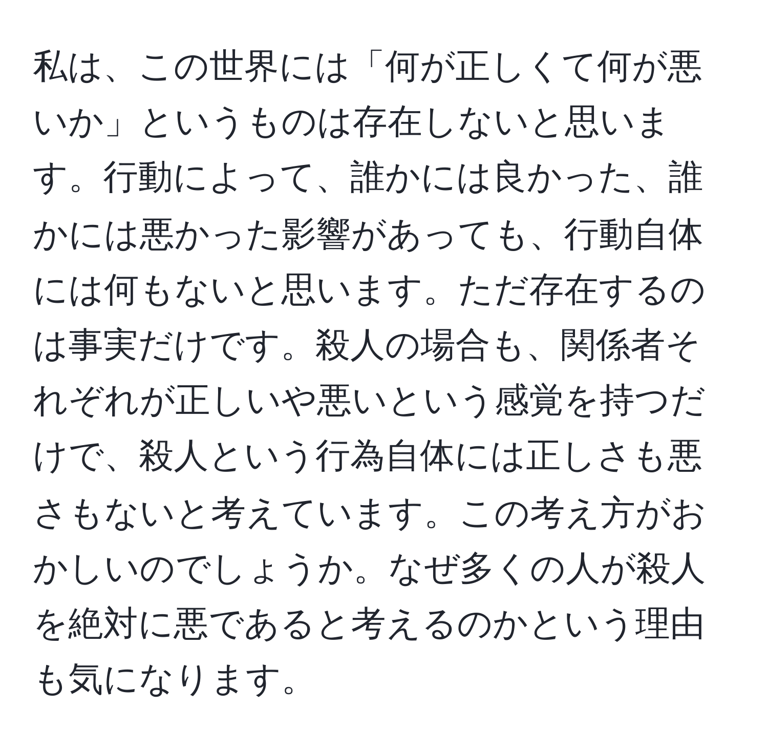 私は、この世界には「何が正しくて何が悪いか」というものは存在しないと思います。行動によって、誰かには良かった、誰かには悪かった影響があっても、行動自体には何もないと思います。ただ存在するのは事実だけです。殺人の場合も、関係者それぞれが正しいや悪いという感覚を持つだけで、殺人という行為自体には正しさも悪さもないと考えています。この考え方がおかしいのでしょうか。なぜ多くの人が殺人を絶対に悪であると考えるのかという理由も気になります。