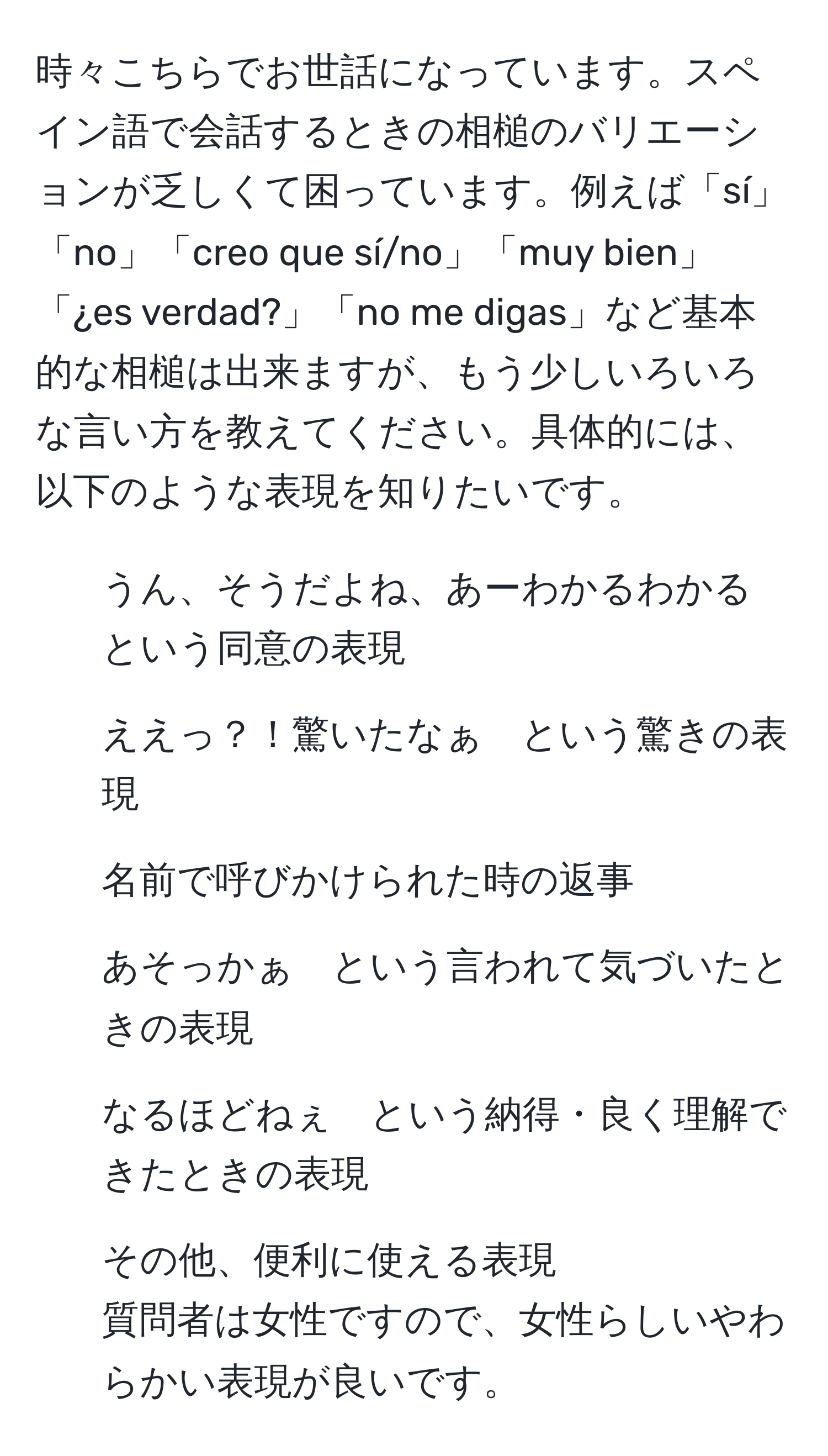 時々こちらでお世話になっています。スペイン語で会話するときの相槌のバリエーションが乏しくて困っています。例えば「sí」「no」「creo que sí/no」「muy bien」「¿es verdad?」「no me digas」など基本的な相槌は出来ますが、もう少しいろいろな言い方を教えてください。具体的には、以下のような表現を知りたいです。  
- うん、そうだよね、あーわかるわかる　という同意の表現  
- ええっ？！驚いたなぁ　という驚きの表現  
- 名前で呼びかけられた時の返事  
- あそっかぁ　という言われて気づいたときの表現  
- なるほどねぇ　という納得・良く理解できたときの表現  
- その他、便利に使える表現  
質問者は女性ですので、女性らしいやわらかい表現が良いです。