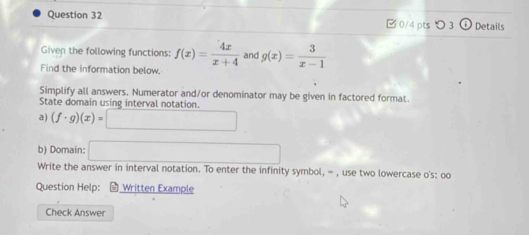 [ 0/4 pts つ 3 ⓘ Details 
Given the following functions: f(x)= 4x/x+4  and g(x)= 3/x-1 
Find the information below. 
Simplify all answers. Numerator and/or denominator may be given in factored format. 
State domain using interval notation. 
a) (f· g)(x)=□
b) Domain: □ 
Write the answer in interval notation. To enter the infinity symbol, ∞ , use two lowercase o's: oo 
Question Help: Written Example 
Check Answer