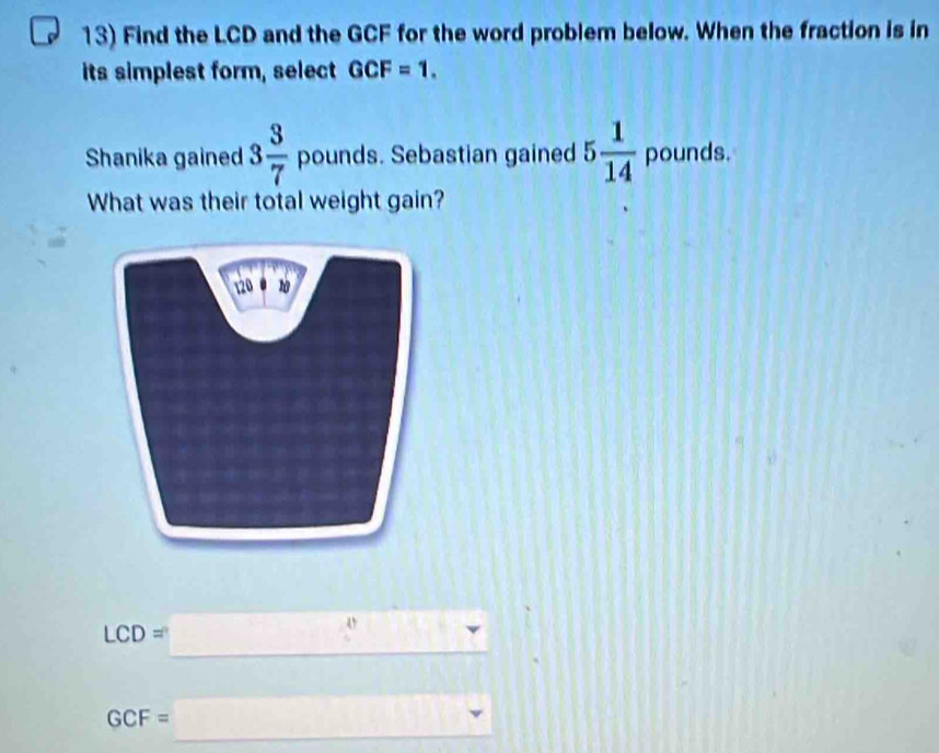 Find the LCD and the GCF for the word problem below. When the fraction is in 
its simplest form, select GCF=1. 
Shanika gained 3 3/7  pounds. Sebastian gained 5 1/14  pounds. 
What was their total weight gain? 
_ LCD=□
GCF=_  _^