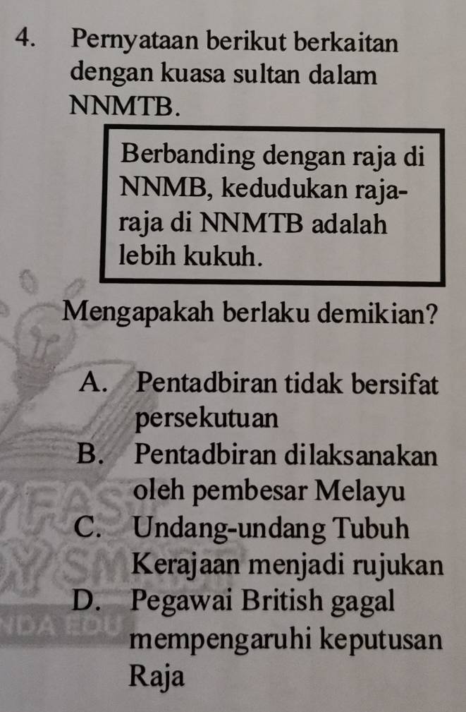 Pernyataan berikut berkaitan
dengan kuasa sultan dalam
NNMTB.
Berbanding dengan raja di
NNMB, kedudukan raja-
raja di NNMTB adalah
lebih kukuh.
Mengapakah berlaku demikian?
A. Pentadbiran tidak bersifat
persekutuan
B. Pentadbiran dilaksanakan
oleh pembesar Melayu
C. Undang-undang Tubuh
Kerajaan menjadi rujukan
D. Pegawai British gagal

mempengaruhi keputusan
Raja