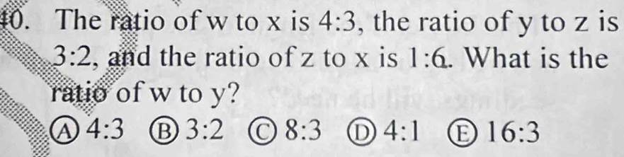 The ratio of w to x is 4:3 , the ratio of y to z is
3:2 , and the ratio of z to x is 1:6. What is the
ratio of w to y?
4:3 B 3:2 C 8:3 D 4:1 16:3