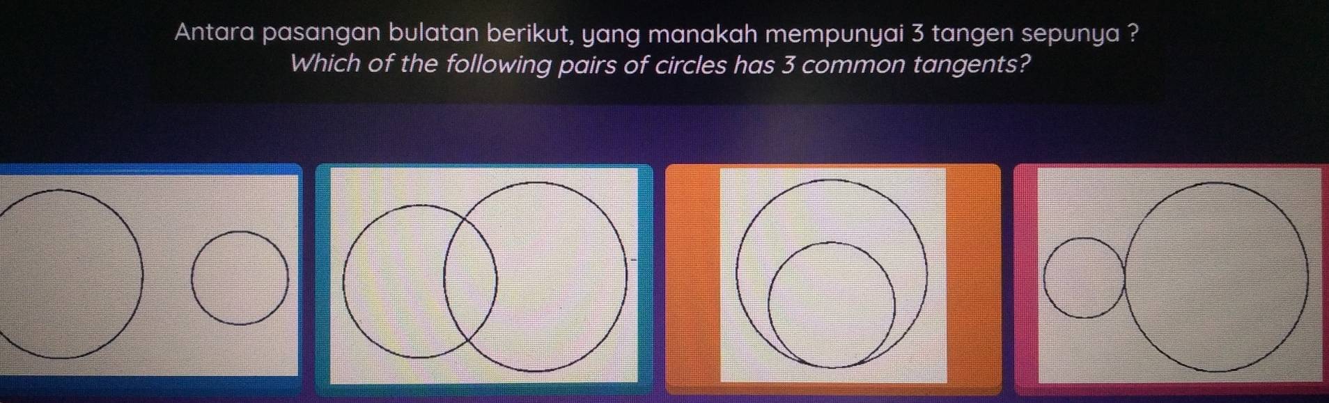 Antara pasangan bulatan berikut, yang manakah mempunyai 3 tangen sepunya ? 
Which of the following pairs of circles has 3 common tangents?