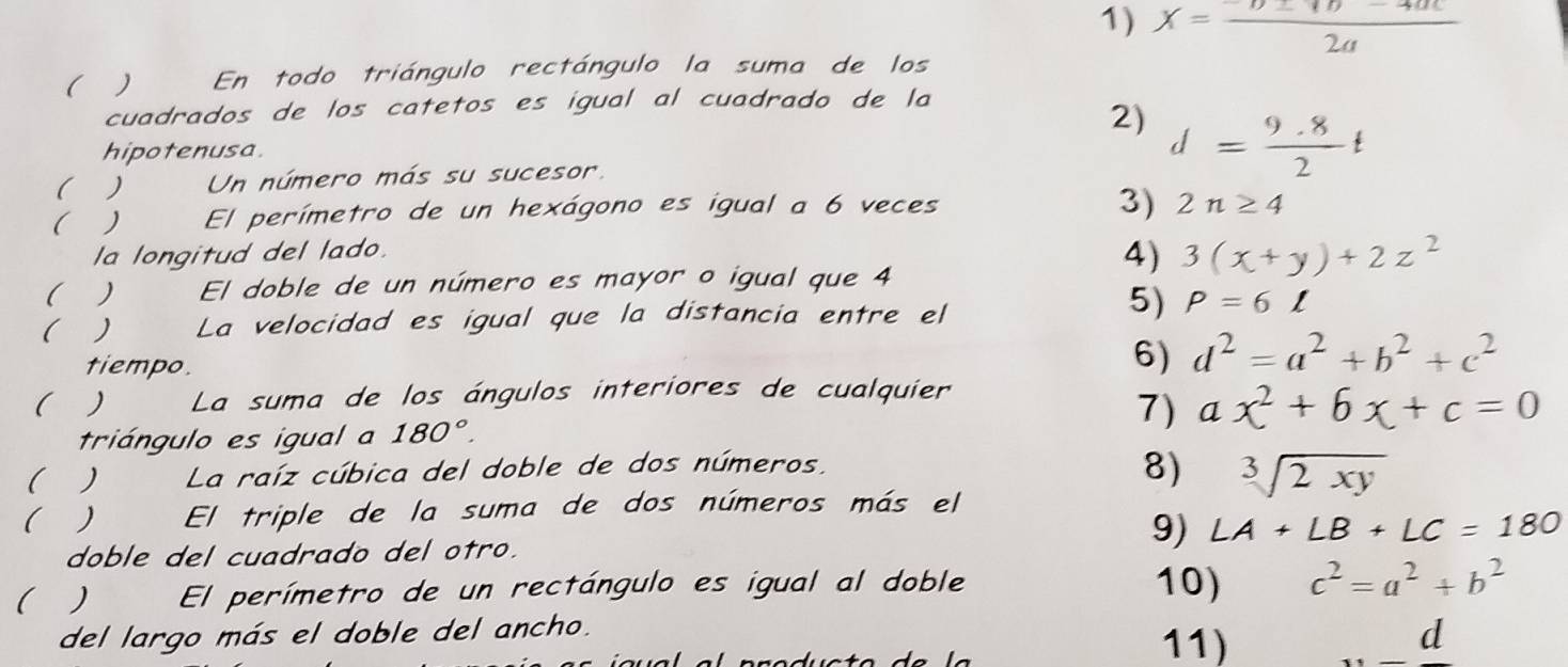 x= (-D± 4b-4ac)/2a 
( ) En todo triángulo rectángulo la suma de los 
cuadrados de los catetos es igual al cuadrado de la 
2) 
hipotenusa. 
( ) Un número más su sucesor. d= (9.8)/2 t
(  El perímetro de un hexágono es igual a 6 veces 
3) 2n≥ 4
la longitud del lado. 
4) 3(x+y)+2z^2
( ) El doble de un número es mayor o igual que 4
( ) La velocidad es igual que la distancia entre el 
5) P=6l
tiempo. 
6) d^2=a^2+b^2+c^2
(  La suma de los ángulos interiores de cualquier 
7) ax^2+6x+c=0
triángulo es igual a 180°. 
() La raíz cúbica del doble de dos números, 
8) sqrt[3](2xy)
(  El triple de la suma de dos números más el 
9) LA+LB+LC=180
doble del cuadrado del otro. 
( ) El perímetro de un rectángulo es igual al doble 10) c^2=a^2+b^2
del largo más el doble del ancho. 11) _ d
4