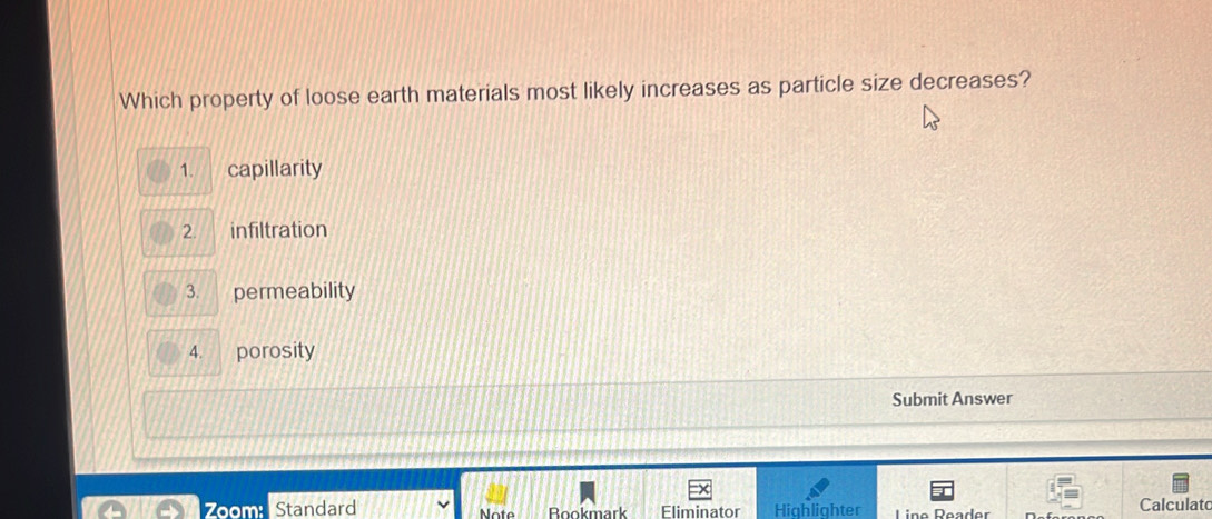 Which property of loose earth materials most likely increases as particle size decreases? 
1. capillarity 
2. infiltration 
3. permeability 
4. porosity 
Submit Answer 
Zoom: Standard Note Bookmark Eliminator Highlighter Líño Déader Calculato