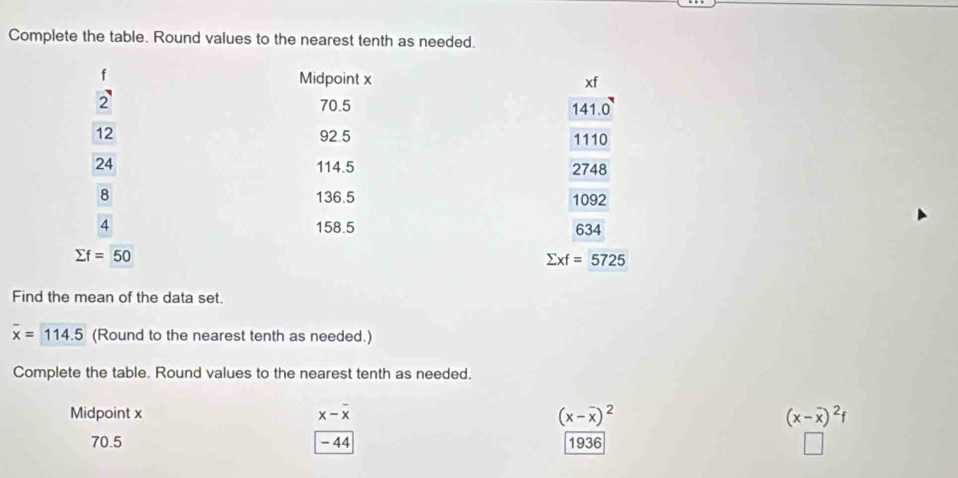 Complete the table. Round values to the nearest tenth as needed.
f
Midpoint x xf
2 70.5 14 1.0
12 92.5 1110
24 114.5 2748
8 136.5 1092
4 158.5 634
sumlimits f=50
sumlimits xf=5725
Find the mean of the data set.
overline x=114.5 (Round to the nearest tenth as needed.) 
Complete the table. Round values to the nearest tenth as needed, 
Midpoint x x-overline x (x-overline x)^2 (x-overline x)^2f
70.5 - 44 1936