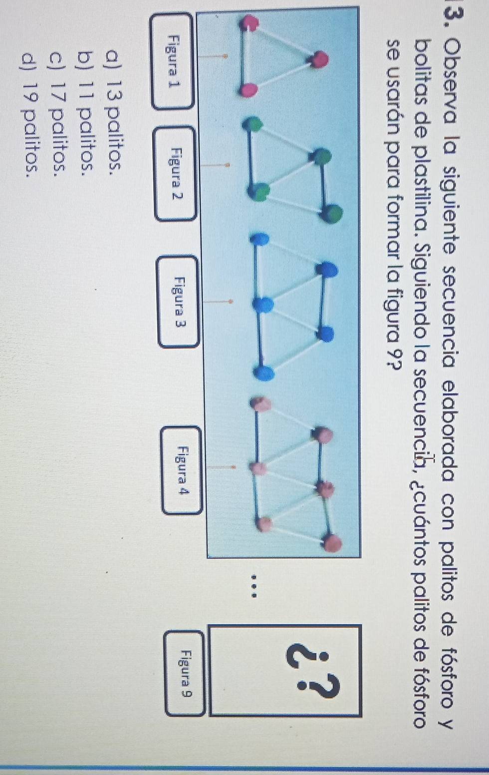 Observa la siguiente secuencia elaborada con palitos de fósforo y
bolitas de plastilina. Siguiendo la secuencia, ¿cuántos palitos de fósforo
se usarán para formar la figura 9?
¿?
Figura 4
Figura 1 Figura 2 Figura 3 Figura 9
a) 13 palitos.
b) 11 palitos.
c) 17 palitos.
d) 19 palitos.