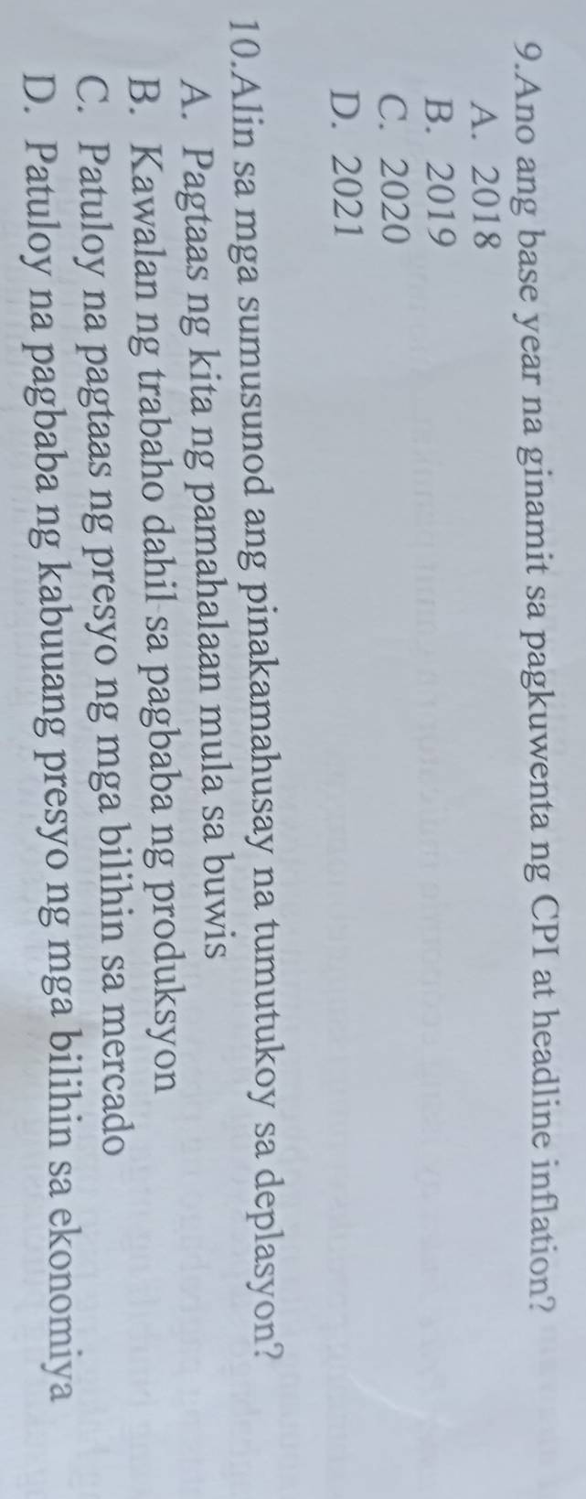 Ano ang base year na ginamit sa pagkuwenta ng CPI at headline inflation?
A. 2018
B. 2019
C. 2020
D. 2021
10.Alin sa mga sumusunod ang pinakamahusay na tumutukoy sa deplasyon?
A. Pagtaas ng kita ng pamahalaan mula sa buwis
B. Kawalan ng trabaho dahil sa pagbaba ng produksyon
C. Patuloy na pagtaas ng presyo ng mga bilihin sa mercado
D. Patuloy na pagbaba ng kabuuang presyo ng mga bilihin sa ekonomiya