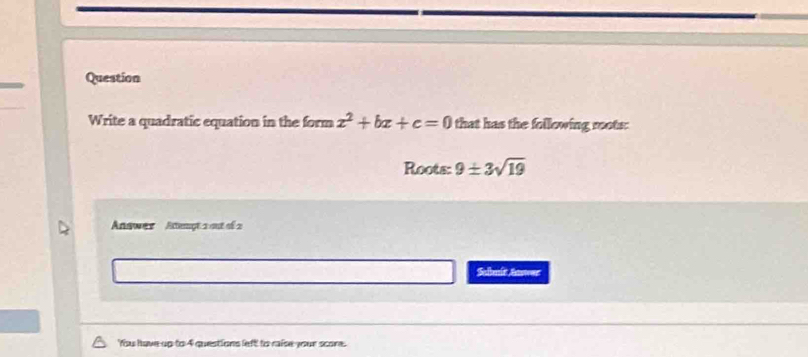 Question 
Write a quadratic equation in the form x^2+bx+c=0 that has the following roots: 
Roots: 9± 3sqrt(19)
Answer Attempt 2 out of 2 
Sabnit Anwer 
'fsu have up to 4 questions left to raise your score.