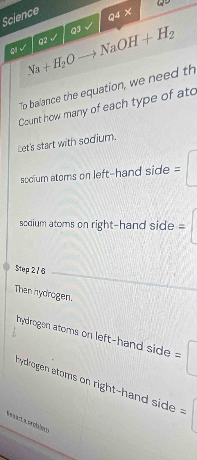 Science 
Q5 
Q4X 
Q3 
Q2 
QI Na+H_2Oto NaOH+H_2
To balance the equation, we need th 
Count how many of each type of ato 
Let's start with sodium. 
sodium atoms on left-hand side = 
sodium atoms on right-hand side = 
Step 2 / 6
Then hydrogen. 
hydrogen atoms on left-hand side = 
hydrogen atom i h si 
Report a problem