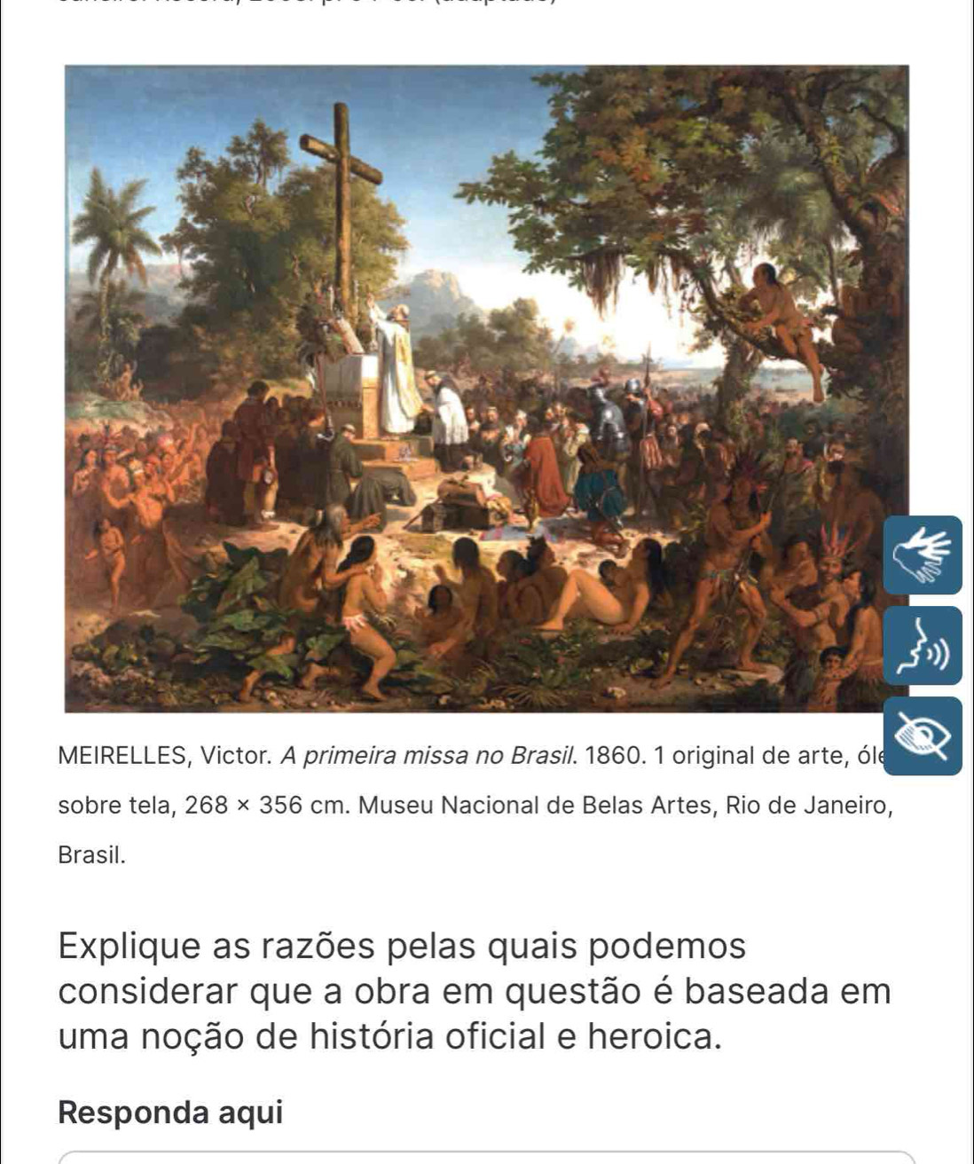 MEIRELLES, Victor. A primeira missa no Brasil. 1860. 1 original de arte, óle 
sobre tela, 268* 356cm. Museu Nacional de Belas Artes, Rio de Janeiro, 
Brasil. 
Explique as razões pelas quais podemos 
considerar que a obra em questão é baseada em 
uma noção de história oficial e heroica. 
Responda aqui