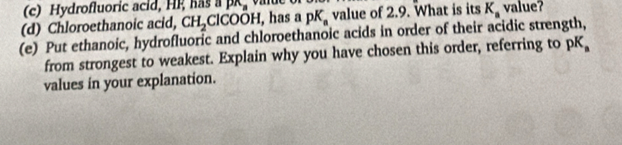 Hydrofluoric acid, HF has a p_n
(d) Chloroethanoic acid, CH_2ClCOOH , has pK_a value of 2.9. What is its K_a value? 
(e) Put ethanoic, hydrofluoric and chloroethanoic acids in order of their acidic strength, 
from strongest to weakest. Explain why you have chosen this order, referring to pK
values in your explanation.