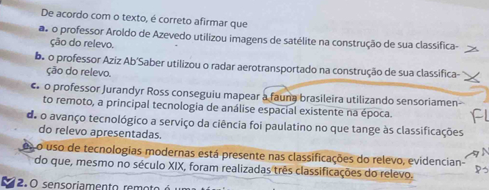 De acordo com o texto, é correto afirmar que
as o professor Aroldo de Azevedo utilizou imagens de satélite na construção de sua classifica-
ção do relevo.
be o professor Aziz Ab’Saber utilizou o radar aerotransportado na construção de sua classifica-
ção do relevo.
o professor Jurandyr Ross conseguiu mapear a fauna brasileira utilizando sensoriamen
to remoto, a principal tecnologia de análise espacial existente na época.
a
de o avanço tecnológico a serviço da ciência foi paulatino no que tange às classificações
do relevo apresentadas.
eso uso de tecnologias modernas está presente nas classificações do relevo, evidencian-
do que, mesmo no século XIX, foram realizadas três classificações do relevo.
2.0 sensoriamento rem o to é