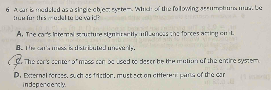 A car is modeled as a single-object system. Which of the following assumptions must be
true for this model to be valid?
A. The car's internal structure significantly influences the forces acting on it.
B. The car's mass is distributed unevenly.
C. The car's center of mass can be used to describe the motion of the entire system.
D. External forces, such as friction, must act on different parts of the car
independently.