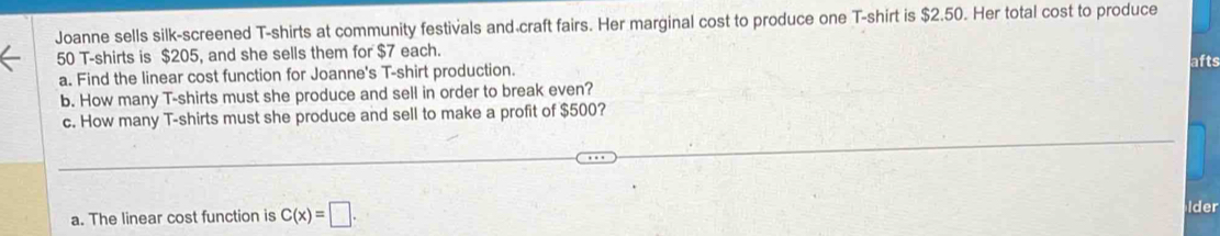 Joanne sells silk-screened T-shirts at community festivals and craft fairs. Her marginal cost to produce one T-shirt is $2.50. Her total cost to produce
50 T-shirts is $205, and she sells them for $7 each. afts 
a. Find the linear cost function for Joanne's T-shirt production. 
b. How many T-shirts must she produce and sell in order to break even? 
c. How many T-shirts must she produce and sell to make a profit of $500? 
a. The linear cost function is C(x)=□. 
dr