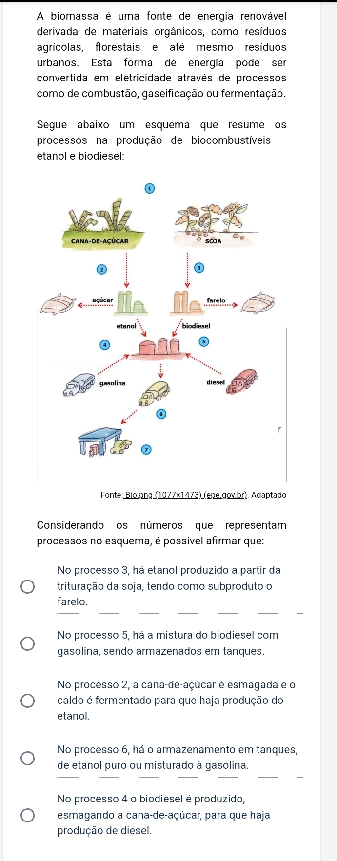 A biomassa é uma fonte de energia renovável
derivada de materiais orgânicos, como resíduos
agrícolas, florestais e até mesmo resíduos
urbanos. Esta forma de energia pode ser
convertida em eletricidade através de processos
como de combustão, gaseificação ou fermentação.
Segue abaixo um esquema que resume os
processos na produção de biocombustíveis -
etanol e biodiesel:
Considerando os números que representam
processos no esquema, é possível afirmar que:
No processo 3, há etanol produzido a partir da
trituração da soja, tendo como subproduto o
farelo.
No processo 5, há a mistura do biodiesel com
gasolina, sendo armazenados em tanques.
No processo 2, a cana-de-açúcar é esmagada e o
caldo é fermentado para que haja produção do
etanol.
No processo 6, há o armazenamento em tanques,
de etanol puro ou misturado à gasolina.
No processo 4 o biodiesel é produzido,
esmagando a cana-de-açúcar, para que haja
produção de diesel.