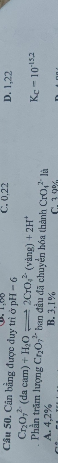 D. 1,00 C. 0,22
Câu 50. Cân bằng được duy trì ở pH -| =6 D. 1,22
Cr_2O_7^((2-)(dacam)+H_2)Oleftharpoons 2CrO_4^((2-)(vang)+2H^+)
K_C=10^(-15,2)
Phần trăm lượng Cr_2O_7^(2-) ban đầu đã chuyển hóa thành CrO_4^(2-)la
A. 4,2% B. 3,1% C. 3.9%