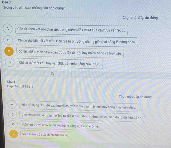 Trong các câu sau, những câu nào đủng?
Chọn một đáp án đúng
A Các từ khoá kết nối phải viết trong mệnh đề FROM của câu truy vấn SQL...
B Chỉ có thể kết nối với điều kiện giá trị ở trường chung giữa hai bảng là bằng nhau.
C Dữ liệu để đưa vào báo cáo được lấy từ một hay nhiều bảng và truy vấn.
D Chỉ có thế viết câu truy vấn SQL trên một bảng của CSDI...
Câu 4
Cập nhật dữ liệu là
Chọn một đáp án đúng
A Việc sử dụng USB đế sao lưu và chuyến dữ liệu từ máy tính này sang máy tính khác.
B Việc tìm kiếm, sắp xếp hay lọc ra các dữ liệu theo những tiêu chỉ nào đó từ dữ liệu đã có.
C Việc lưu trữ và chia sẻ dữ liệu băng công cụ Google Drive.
D Việc thêm, xóa và chỉnh sửa dữ liệu.