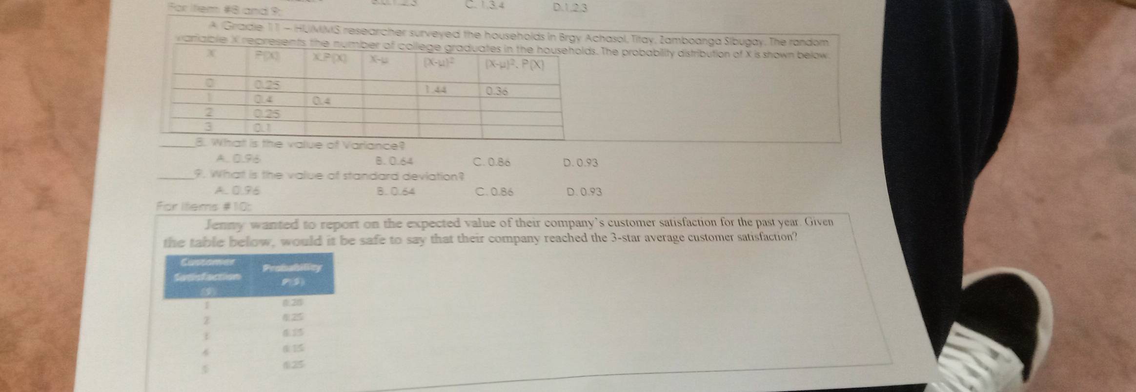 For Itiem #8 and 9:
D.1.2.3
A Gradie 11 - HUMMS researcher surveyed the households in Brgy Achasol, Titay, Zamboanga Slbugay. The random
vam. The probability distribution of X is shown below
A.. 0.96 B. 0.64 C. 0.86 D. 0.93
_?. What is the value of standard deviation?
A. 0.96 B. 0.64 C. 0.86 D. 0.93
For Items #10:
Jenny wanted to report on the expected value of their company’s customer satisfaction for the past year. Given
the table below, would it be safe to say that their company reached the 3-star average customer satisfaction?