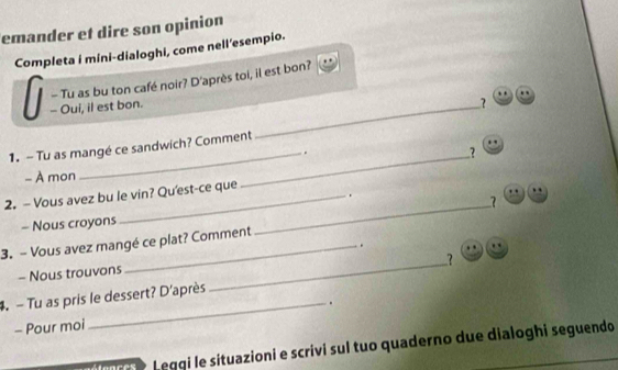 emander et dire son opinion 
Completa i mini-dialoghi, come nell'esempio. 
_ 
- Oui, il est bon. - Tu as bu ton café noir? D'après toi, il est bon? 
_ 
1. - Tu as mangé ce sandwich? Comment 
_. 
? 
- À mon 
2. - Vous avez bu le vin? Qu'est-ce que 
. 
_7 
- Nous croyons 
3. - Vous avez mangé ce plat? Comment 
. 
_? 
- Nous trouvons 
4. - Tu as pris le dessert? D'après 
- Pour moi _. 
Leggi le situazioni e scrivi sul tuo quaderno due dialoghi seguendo