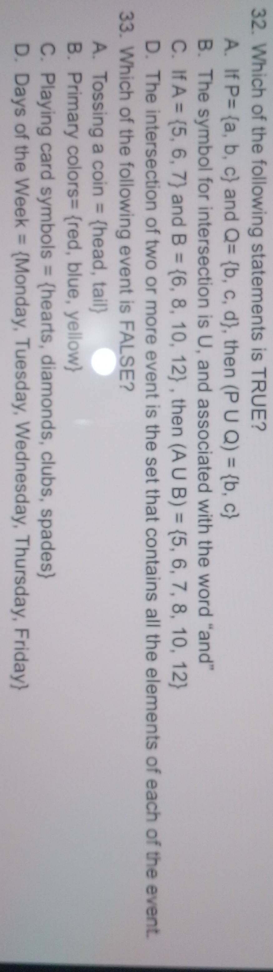 Which of the following statements is TRUE?
A. If P= a,b,c and Q= b,c,d , then (P∪ Q)= b,c
B. The symbol for intersection is U, and associated with the word “and”
C. If A= 5,6,7 and B= 6,8,10,12 , then (A∪ B)= 5,6,7,8,10,12
D. The intersection of two or more event is the set that contains all the elements of each of the event.
33. Which of the following event is FALSE?
A. Tossing a coin = head, tail
B. Primary colors= red, blue, yellow
C. Playing card symbols = hearts, diamonds, clubs, spades
D. Days of the Week = Monday, Tuesday, Wednesday, Thursday, Friday