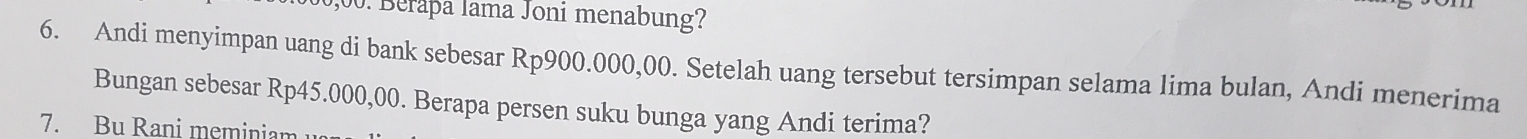 Berapa lama Joni menabung? 
6. Andi menyimpan uang di bank sebesar Rp900.000,00. Setelah uang tersebut tersimpan selama lima bulan, Andi menerima 
Bungan sebesar Rp45.000,00. Berapa persen suku bunga yang Andi terima? 
7. Bu Rani meminiam