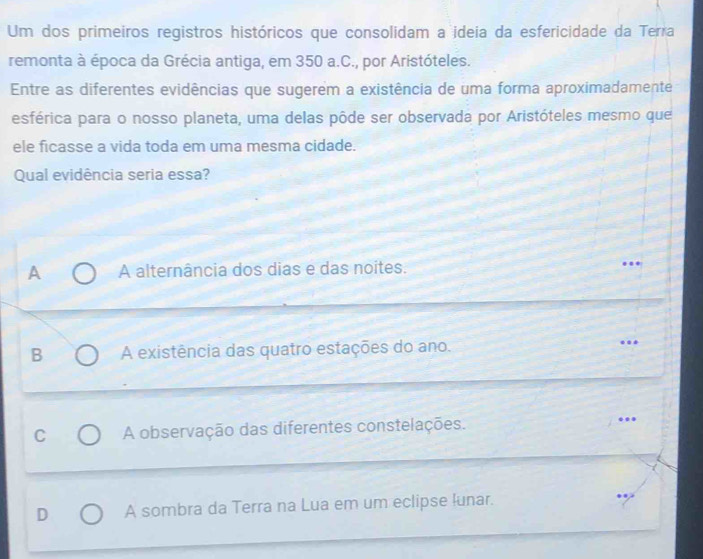 Um dos primeiros registros históricos que consolidam a ideia da esfericidade da Terra
remonta à época da Grécia antiga, em 350 a.C., por Aristóteles.
Entre as diferentes evidências que sugerem a existência de uma forma aproximadamente
esférica para o nosso planeta, uma delas pôde ser observada por Aristóteles mesmo que
ele ficasse a vida toda em uma mesma cidade.
Qual evidência seria essa?
A A alternância dos dias e das noites.
B A existência das quatro estações do ano. ..
C A observação das diferentes constelações. ….
D A sombra da Terra na Lua em um eclipse lunar.