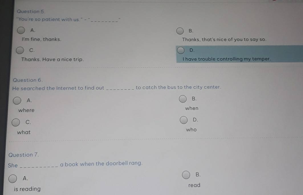 “You're so patient with us.” - “ _"
A.
B.
I'm fine, thanks. Thanks, that's nice of you to say so.
C.
D.
Thanks. Have a nice trip. I have trouble controlling my temper.
Question 6.
He searched the Internet to find out _to catch the bus to the city center.
A.
B.
where when
C.
D.
what
who
Question 7.
She _a book when the doorbell rang.
B.
A.
is reading read