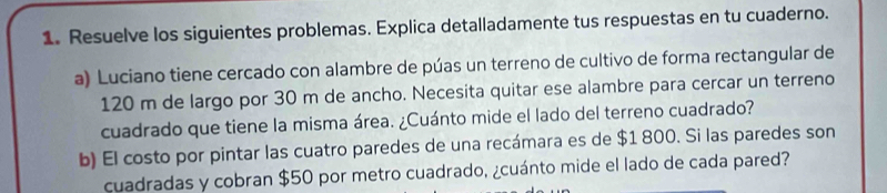 Resuelve los siguientes problemas. Explica detalladamente tus respuestas en tu cuaderno. 
a) Luciano tiene cercado con alambre de púas un terreno de cultivo de forma rectangular de
120 m de largo por 30 m de ancho. Necesita quitar ese alambre para cercar un terreno 
cuadrado que tiene la misma área. ¿Cuánto mide el lado del terreno cuadrado? 
b) El costo por pintar las cuatro paredes de una recámara es de $1 800. Si las paredes son 
cuadradas y cobran $50 por metro cuadrado, ¿cuánto mide el lado de cada pared?