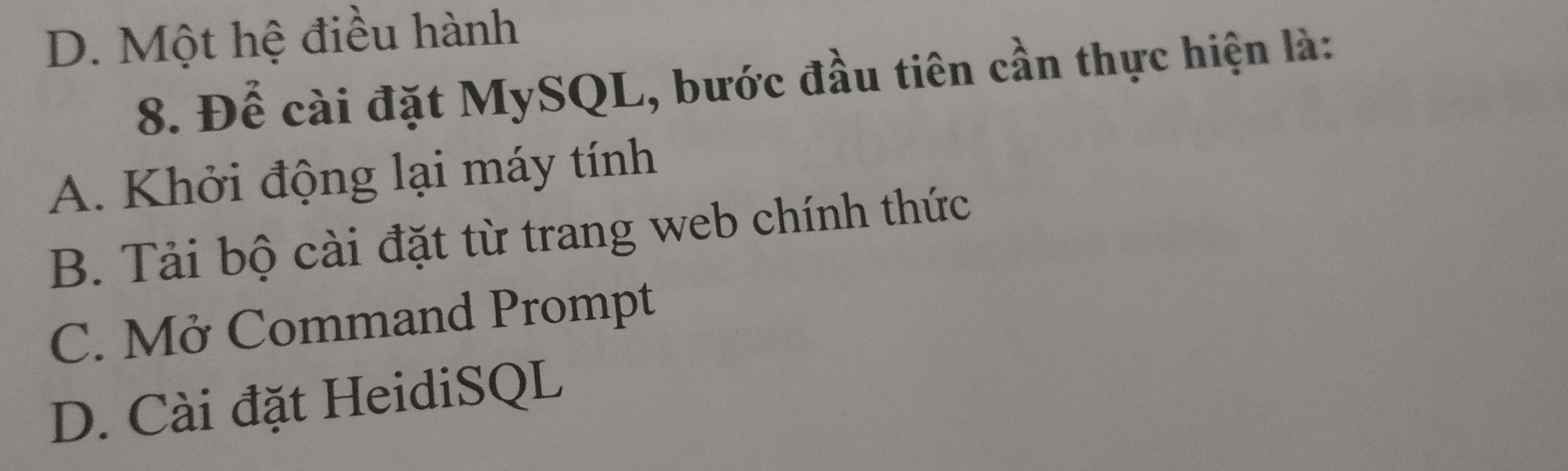 D. Một hệ điều hành
8. Để cài đặt MySQL, bước đầu tiên cần thực hiện là:
A. Khởi động lại máy tính
B. Tải bộ cài đặt từ trang web chính thức
C. Mở Command Prompt
D. Cài đặt HeidiSQL