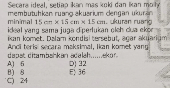 Secara ideal, setiap ikan mas koki dan ikan molly
membutuhkan ruang.akuarium dengan ukuran
minimal 15cm* 15cm* 15cm. ukuran ruang
ideal yang sama juga diperlukan oleh dua ekor
ikan komet. Dalam kondisi tersebut, agar akuarium
Andi terisi secara maksimal, ikan komet yang
dapat ditambahkan adalah......ekor.
A 6 D) 32
B) 8 E) 36
C) 24