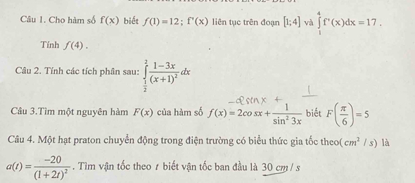 Cho hàm số f(x) biết f(1)=12; f'(x) liên tục trên đoạn [1;4] và ∈tlimits _1^(4f'(x)dx=17. 
Tính f(4). 
Câu 2. Tính các tích phân sau: ∈tlimits _frac 1)2^2frac 1-3x(x+1)^2dx
Câu 3.Tìm một nguyên hàm F(x) của hàm số f(x)=2cos x+ 1/sin^23x  biết F( π /6 )=5
Câu 4. Một hạt praton chuyển động trong điện trường có biểu thức gia tốc theo (cm^2/s) là
a(t)=frac -20(1+2t)^2. Tìm vận tốc theo ≠ biết vận tốc ban đầu là 30 cm/ s