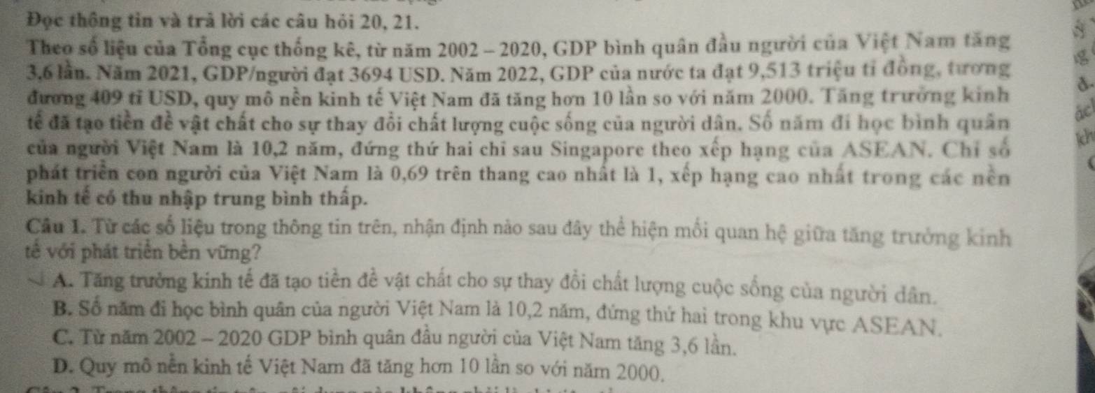 Đọc thông tin và trả lời các câu hỏi 20, 21.
Theo số liệu của Tổng cục thống kê, từ năm 2002 - 2020, GDP bình quân đầu người của Việt Nam tăng
3,6 lần. Năm 2021, GDP/người đạt 3694 USD. Năm 2022, GDP của nước ta đạt 9,513 triệu tỉ đồng, tương 
đương 409 tỉ USD, quy mô nền kinh tế Việt Nam đã tăng hơn 10 lần so với năm 2000. Tăng trưởng kinh
tếể đã tạo tiền đề vật chất cho sự thay đổi chất lượng cuộc sống của người dân. Số năm đi học bình quân
ác
của người Việt Nam là 10, 2 năm, đứng thứ hai chỉ sau Singapore theo xếp hạng của ASEAN. Chỉ số
ich
phát triển con người của Việt Nam là 0,69 trên thang cao nhất là 1, xếp hạng cao nhất trong các nền
kinh tế có thu nhập trung bình thấp.
Câu 1. Từ các số liệu trong thông tin trên, nhận định nào sau đây thể hiện mối quan hệ giữa tăng trưởng kinh
tế với phát triển bên vững?
A. Tăng trưởng kinh tế đã tạo tiền đề vật chất cho sự thay đổi chất lượng cuộc sống của người dân.
B. Số năm đi học bình quân của người Việt Nam là 10, 2 năm, đứng thứ hai trong khu vực ASEAN.
C. Từ năm 2002 - 2020 GDP bình quân đầu người của Việt Nam tăng 3, 6 lần.
D. Quy mô nền kinh tế Việt Nam đã tăng hơn 10 lần so với năm 2000,