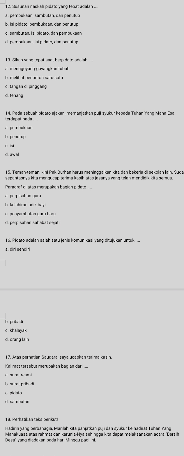 Susunan naskah pidato yang tepat adalah ....
a. pembukaan, sambutan, dan penutup
b. isi pidato, pembukaan, dan penutup
c. sambutan, isi pidato, dan pembukaan
d. pembukaan, isi pidato, dan penutup
13. Sīkap yang tepat saat berpidato adalah ....
a. menggoyang-goyangkan tubuh
b. melihat penonton satu-satu
c. tangan di pinggang
d. tenang
14. Pada sebuah pidato ajakan, memanjatkan puji syukur kepada Tuhan Yang Maha Esa
terdapat pada ....
a. pembukaan
b. penutup
c. isi
d. awal
15. Teman-teman, kini Pak Burhan harus meninggalkan kita dan bekerja di sekolah lain. Suda
sepantasnya kita mengucap terima kasih atas jasanya yang telah mendidik kita semua.
Paragraf di atas merupakan bagian pidato ....
a. perpisahan guru
b. kelahiran adik bayi
c. penyambutan guru baru
d. perpisahan sahabat sejati
16. Pidato adalah salah satu jenis komunikasi yang ditujukan untuk ....
a. diri sendiri
b. pribadi
c. khalayak
d. orang lain
17. Atas perhatian Saudara, saya ucapkan terima kasih.
Kalimat tersebut merupakan bagian dari ....
a. surat resmi
b. surat pribadi
c. pidato
d. sambutan
18. Perhatikan teks berikut!
Hadirin yang berbahagia, Marilah kita panjatkan puji dan syukur ke hadirat Tuhan Yang
Mahakuasa atas rahmat dan karunia-Nya sehingga kita dapat melaksanakan acara "Bersih
Desa" yang diadakan pada hari Minggu pagi ini.