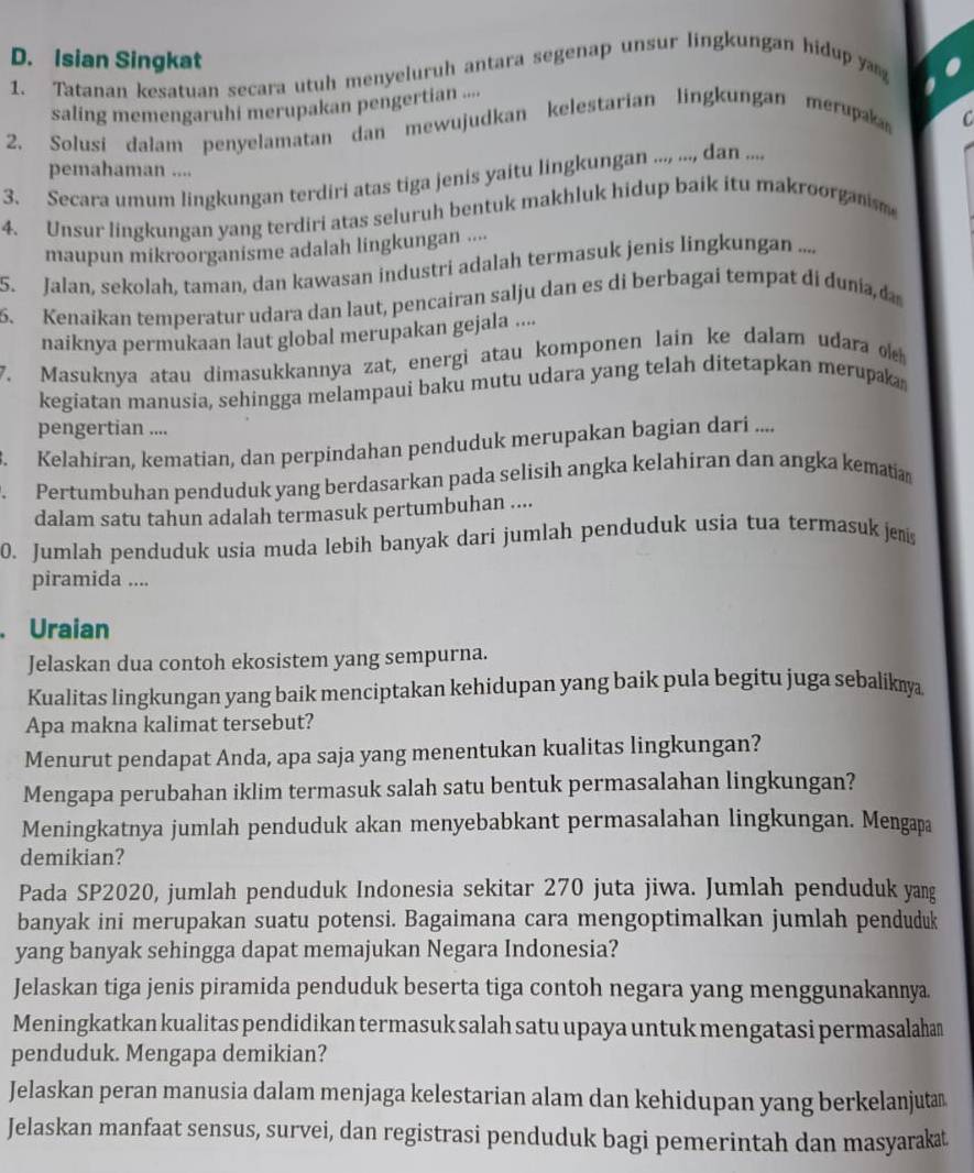 Isian Singkat
1. Tatanan kesatuan secara utuh menyeluruh antara segenap unsur lingkungan hidup ya to
saling memengaruhi merupakan pengertian ...
2. Solusi dalam penyelamatan dan mewujudkan kelestarian lingkungan merupak 
C
pemahaman ....
3. Secara umum lingkungan terdiri atas tiga jenis yaitu lingkungan ..., ..., dan ....
4. Unsur lingkungan yang terdiri atas seluruh bentuk makhluk hidup baik itu makroorganism
maupun mikroorganisme adalah lingkungan ....
5. Jalan, sekolah, taman, dan kawasan industri adalah termasuk jenis lingkungan ....
5. Kenaikan temperatur udara dan laut, pencairan salju dan es di berbagai tempat di dunia, 
naiknya permukaan laut global merupakan gejala ....
7. Masuknya atau dimasukkannya zat, energi atau komponen lain ke dalam udara o 
kegiatan manusia, sehingga melampaui baku mutu udara yang telah ditetapkan merupaka
pengertian ....
Kelahiran, kematian, dan perpindahan penduduk merupakan bagian dari ....
. Pertumbuhan penduduk yang berdasarkan pada selisih angka kelahiran dan angka kematia
dalam satu tahun adalah termasuk pertumbuhan ....
0. Jumlah penduduk usia muda lebih banyak dari jumlah penduduk usia tua termasuk jeis
piramida ....
. Uraian
Jelaskan dua contoh ekosistem yang sempurna.
Kualitas lingkungan yang baik menciptakan kehidupan yang baik pula begitu juga sebalik 
Apa makna kalimat tersebut?
Menurut pendapat Anda, apa saja yang menentukan kualitas lingkungan?
Mengapa perubahan iklim termasuk salah satu bentuk permasalahan lingkungan?
Meningkatnya jumlah penduduk akan menyebabkant permasalahan lingkungan. Mengapa
demikian?
Pada SP2020, jumlah penduduk Indonesia sekitar 270 juta jiwa. Jumlah penduduk yang
banyak ini merupakan suatu potensi. Bagaimana cara mengoptimalkan jumlah penduduk
yang banyak sehingga dapat memajukan Negara Indonesia?
Jelaskan tiga jenis piramida penduduk beserta tiga contoh negara yang menggunakannya.
Meningkatkan kualitas pendidikan termasuk salah satu upaya untuk mengatasi permasalahan
penduduk. Mengapa demikian?
Jelaskan peran manusia dalam menjaga kelestarian alam dan kehidupan yang berkelanjutan
Jelaskan manfaat sensus, survei, dan registrasi penduduk bagi pemerintah dan masyarakat