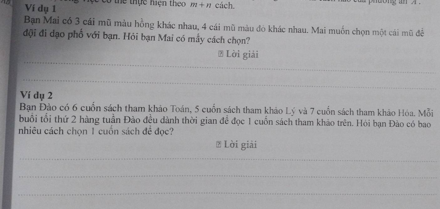 thể thực hiện theo m+n cách. phdong an A . 
AB Ví dụ 1
Bạn Mai có 3 cái mũ màu hồng khác nhau, 4 cái mũ màu đỏ khác nhau. Mai muốn chọn một cái mũ đề 
đội đi dạo phố với bạn. Hỏi bạn Mai có mấy cách chọn? 
_ 
# Lời giải 
_ 
Ví dụ 2
Bạn Đào có 6 cuốn sách tham khảo Toán, 5 cuốn sách tham khảo Lý và 7 cuốn sách tham khảo Hóa. Mỗi 
buổi tối thứ 2 hàng tuần Đào đều dành thời gian để đọc 1 cuốn sách tham khảo trên. Hỏi bạn Đào có bao 
nhiêu cách chọn 1 cuốn sách để đọc? 
₹ Lời giải 
_ 
_ 
_