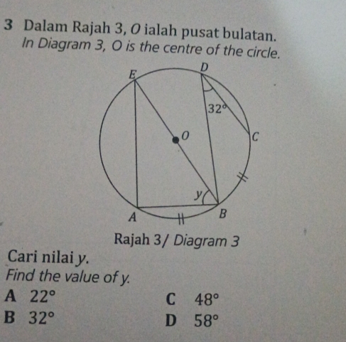 Dalam Rajah 3, 0 ialah pusat bulatan.
In Diagram 3, O is the centre of the circle.
Rajah 3/ Diagram 3
Cari nilai y.
Find the value of y.
A 22°
C 48°
B 32°
D 58°