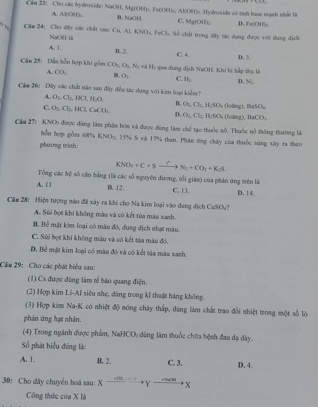 +CO_2.
Câu 23: Cho các hydroxide: NaOH, Mg(OH)_2,Fe(OH)_3,Al(OH)_3. Hydroxide có tính base mạnh nhất là
A. Al(OH)_3. B. NaOH. C. Mg(OH)_2. D. Fe(OH)_3.
O Vớ  Câu 24: Cho dãy các chất sau: Cu,Al,KNO_3 FeCl_3. Số chất trong dãy tác dụng được với dung dịch
NaOH là
A. 1.
B. 2. C. 4. D. 3.
Câu 25: Dẫn hỗn hợp khí gồm CO_2,O_2, N_2 và H_2 qua dung dịch NaOH. Khí bị hấp thụ là
A. CO_2.
B. O_2.
C. H_2.
D. N_2.
Câu 26: Dãy các chất nào sau đây đều tác dụng với kim loại kiềm?
A. O_2,Cl_2,HCl,H_2O. B. O_2,Cl_2,H_2SO 4 (loãng) BaSO_4.
C. O_2,Cl_2,HCl,CaCO_3.
D. O_2,Cl_2,H_2SO 4 (loãng), BaCO_3.
Câu 27: K NO_3 được dùng làm phân bón và được dùng làm chế tạo thuốc nổ. Thuốc nổ thông thường là
hỗn hợp gồm 6 8% KNO D3; 15% S và 17% than. Phản ứng cháy của thuốc súng xảy ra theo
phương trình:
KNO_3+C+Sxrightarrow t°N_2+CO_2+K_2S.
Tổng các hệ sô cân bằng (là các số nguyên dương, tối giản) của phản ứng trên là
A. 11 B. 12. C. 13. D. 14.
Câu 28: Hiện tượng nào đã xảy ra khi cho Na kim loại vào dung dịch CuSO₄?
A. Sủi bọt khí không màu và có kết tủa màu xanh.
B. Bề mặt kim loại có màu đỏ, dung dịch nhạt màu.
C. Sủi bọt khí không màu và có kết tủa màu đỏ.
D. Bề mặt kim loại có màu đỏ và có kết tủa màu xanh.
Câu 29: Cho các phát biểu sau:
(1) Cs được dùng làm tế bào quang điện.
(2) Hợp kim Li-Al siêu nhẹ, dùng trong kĩ thuật hàng không.
(3) Hợp kim Na-K có nhiệt độ nóng chảy thấp, dùng làm chất trao đổi nhiệt trong một số lò
phản ứng hạt nhân.
(4) Trong ngành dược phẩm, Na HCO_3 ùng làm thuốc chữa bệnh đau dạ dày.
Số phát biểu đúng là:
A. 1. B. 2. C. 3. D. 4.
30: Cho dãy chuyển hoá sau: ) X^to ∈fty Y +NaOH
X
Công thức của X là