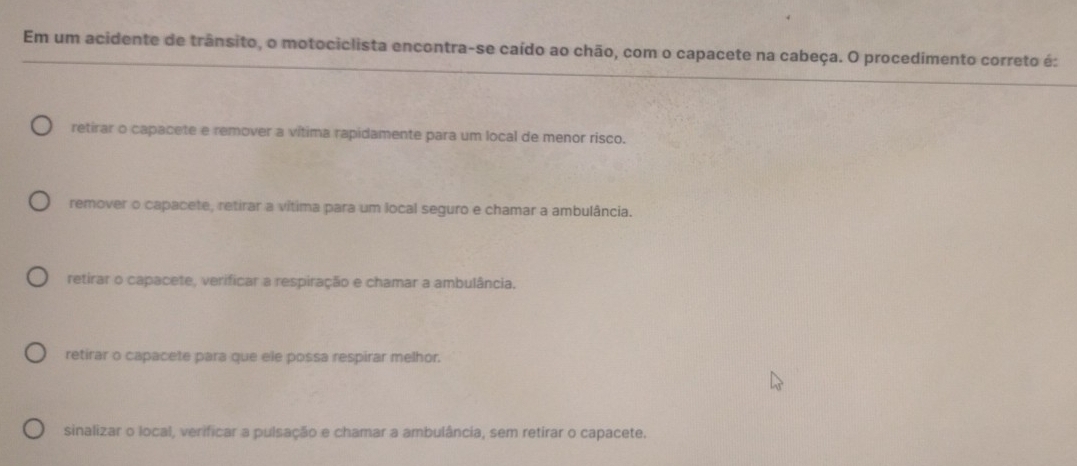 Em um acidente de trânsito, o motociclista encontra-se caído ao chão, com o capacete na cabeça. O procedimento correto é:
retirar o capacete e remover a vítima rapidamente para um local de menor risco.
remover o capacete, retirar a vítima para um local seguro e chamar a ambulância.
retirar o capacete, verificar a respiração e chamar a ambulância.
retirar o capacete para que ele possa respirar melhor.
sinalizar o local, verificar a pulsação e chamar a ambulância, sem retirar o capacete.