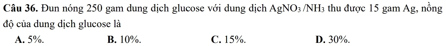 Đun nóng 250 gam dung dịch glucose với dung dịch AgNO_3/NH_3 thu được 15 gam Ag, nồng
độ của dung dịch glucose là
A. 5%. B. 10%. C. 15%. D. 30%.